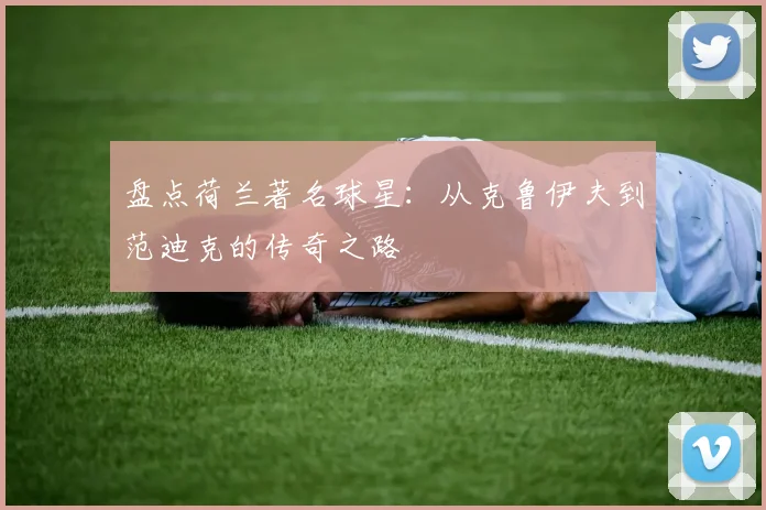 盘点荷兰著名球星:从克鲁伊夫到范迪克的传奇之路