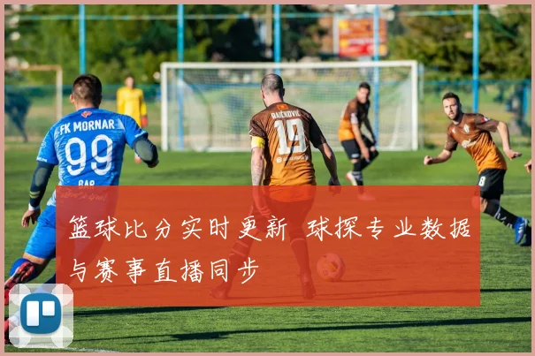 篮球比分实时更新 球探专业数据与赛事直播同步