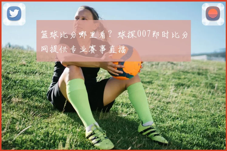 篮球比分哪里看？球探007即时比分网提供专业赛事直播