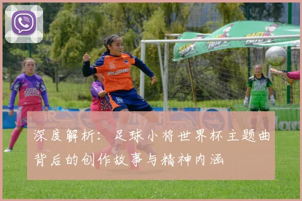 深度解析：足球小将世界杯主题曲背后的创作故事与精神内涵