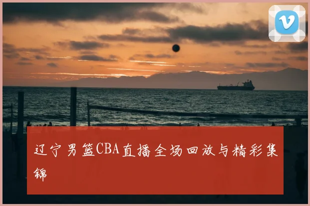 辽宁男篮CBA直播全场回放与精彩集锦
