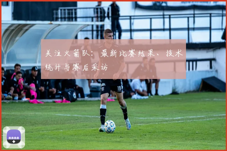 关注火箭队：最新比赛结果、技术统计与赛后采访