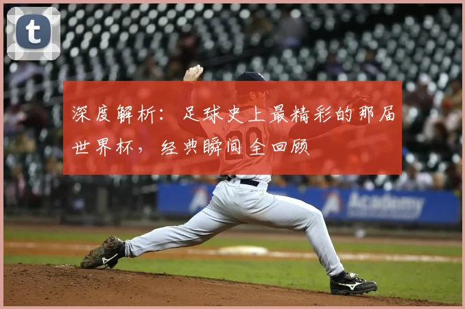 深度解析：足球史上最精彩的那届世界杯，经典瞬间全回顾