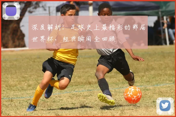 深度解析：足球史上最精彩的那届世界杯，经典瞬间全回顾