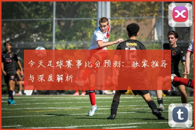 今天足球赛事比分预测：独家推荐与深度解析