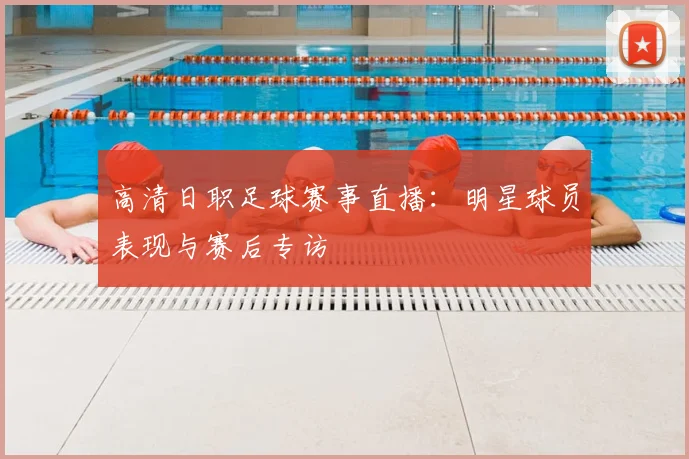 高清日职足球赛事直播：明星球员表现与赛后专访