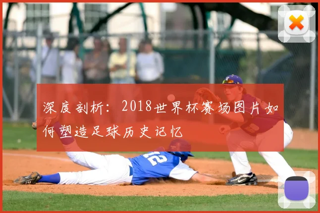 深度剖析:2018世界杯赛场图片如何塑造足球历史记忆