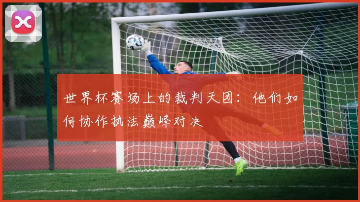 世界杯赛场上的裁判天团：他们如何协作执法巅峰对决