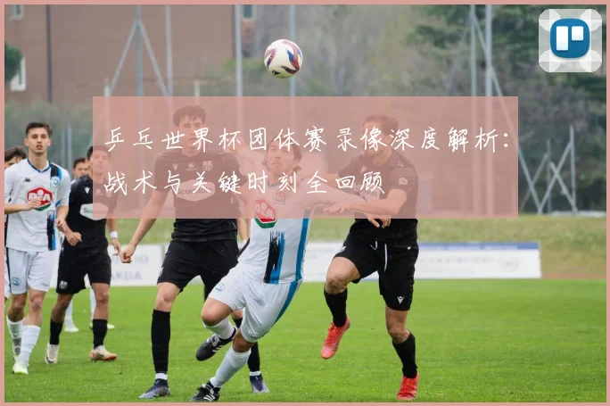 乒乓世界杯团体赛录像深度解析:战术与关键时刻全回顾