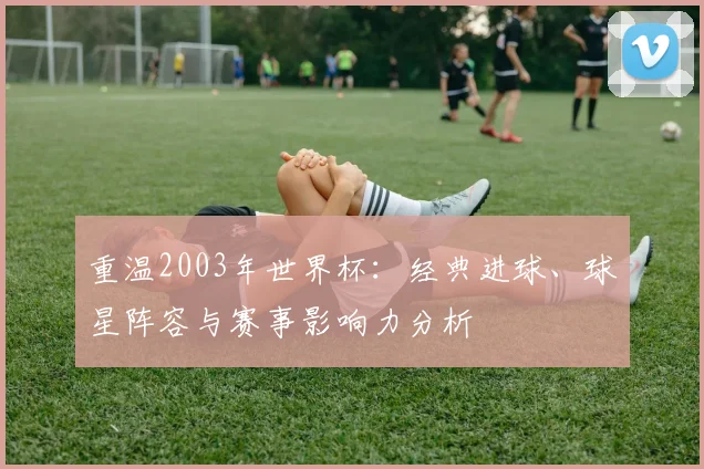 重温2003年世界杯：经典进球、球星阵容与赛事影响力分析