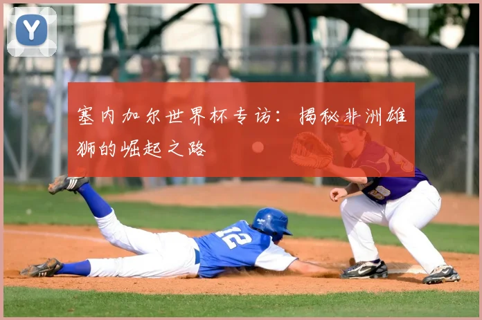 塞内加尔世界杯专访：揭秘非洲雄狮的崛起之路