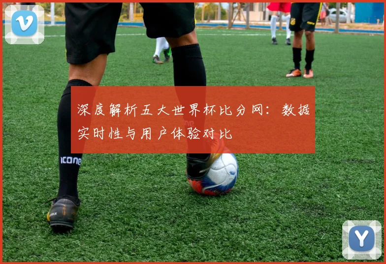 深度解析五大世界杯比分网:数据实时性与用户体验对比
