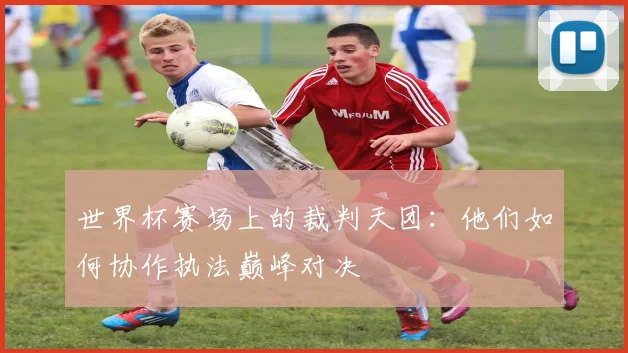 世界杯赛场上的裁判天团:他们如何协作执法巅峰对决
