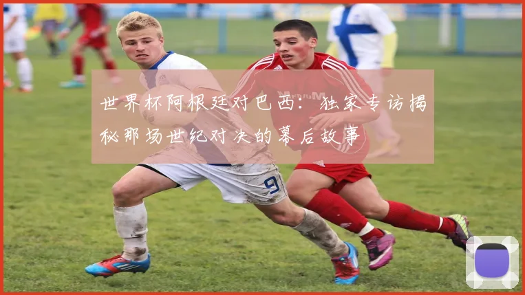 世界杯阿根廷对巴西：独家专访揭秘那场世纪对决的幕后故事