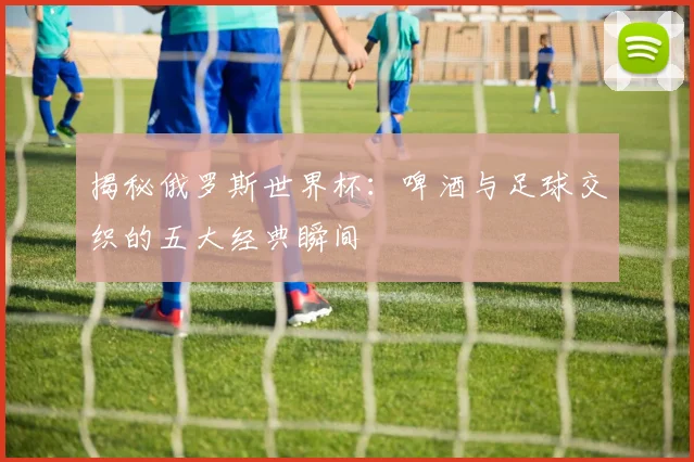 揭秘俄罗斯世界杯:啤酒与足球交织的五大经典瞬间