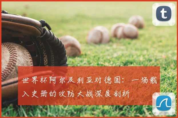 世界杯阿尔及利亚对德国：一场载入史册的攻防大战深度剖析