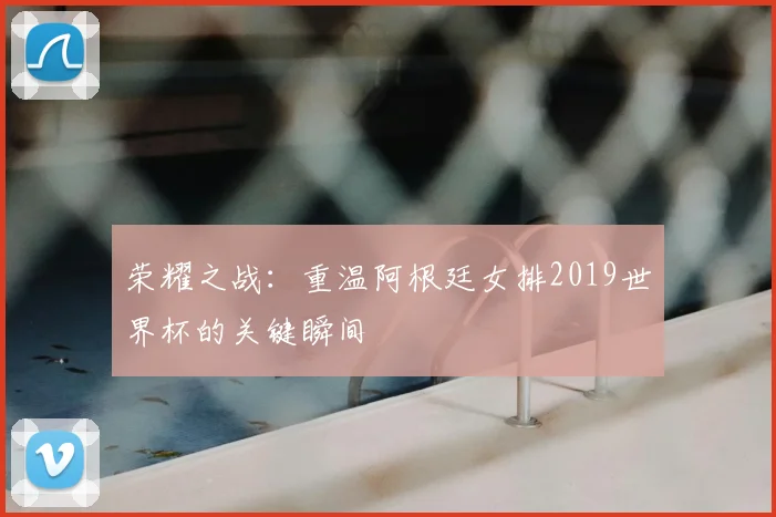 荣耀之战：重温阿根廷女排2019世界杯的关键瞬间