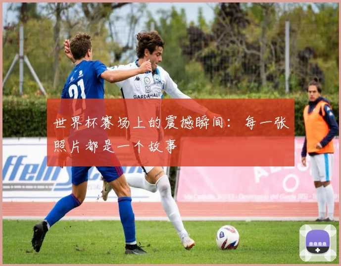世界杯赛场上的震撼瞬间：每一张照片都是一个故事
