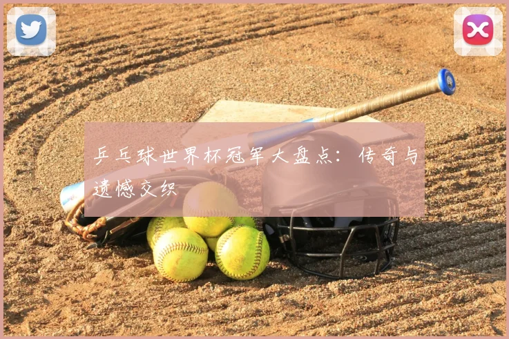 乒乓球世界杯冠军大盘点:传奇与遗憾交织