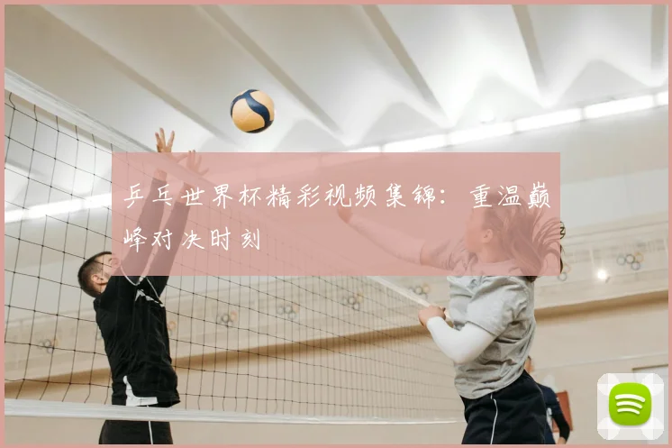 乒乓世界杯精彩视频集锦：重温巅峰对决时刻