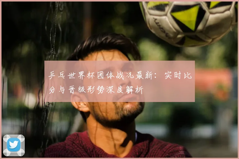 乒乓世界杯团体战况最新:实时比分与晋级形势深度解析