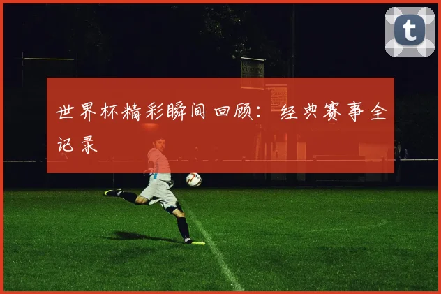 世界杯精彩瞬间回顾:经典赛事全记录