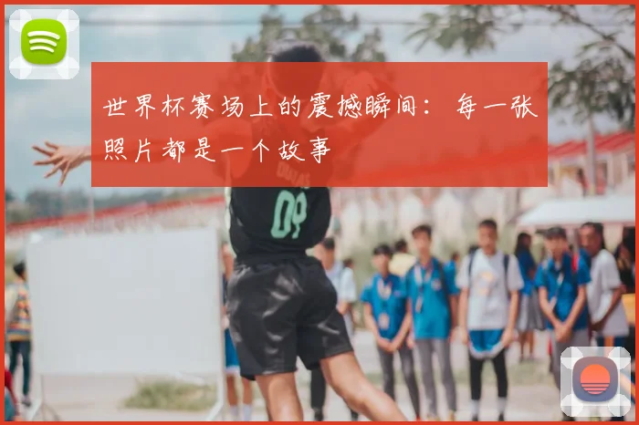 世界杯赛场上的震撼瞬间：每一张照片都是一个故事