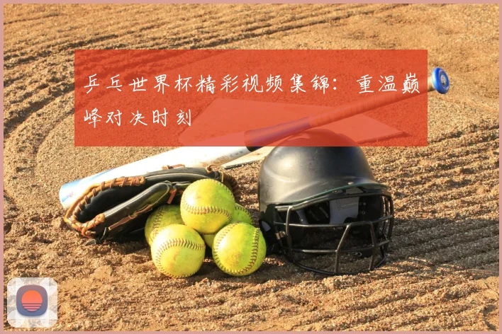 乒乓世界杯精彩视频集锦：重温巅峰对决时刻