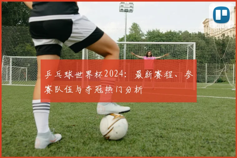 乒乓球世界杯2024:最新赛程、参赛队伍与夺冠热门分析