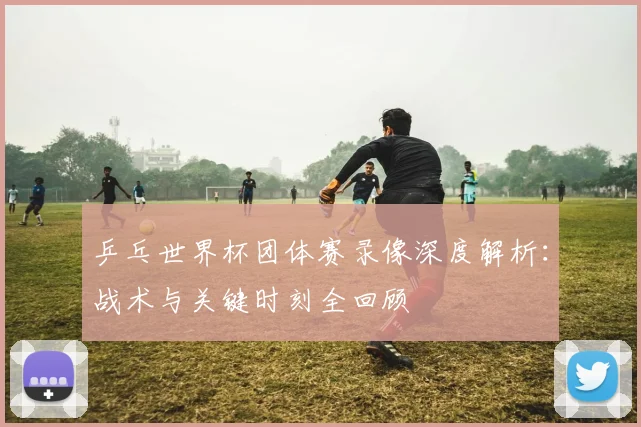 乒乓世界杯团体赛录像深度解析:战术与关键时刻全回顾