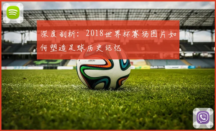 深度剖析：2018世界杯赛场图片如何塑造足球历史记忆