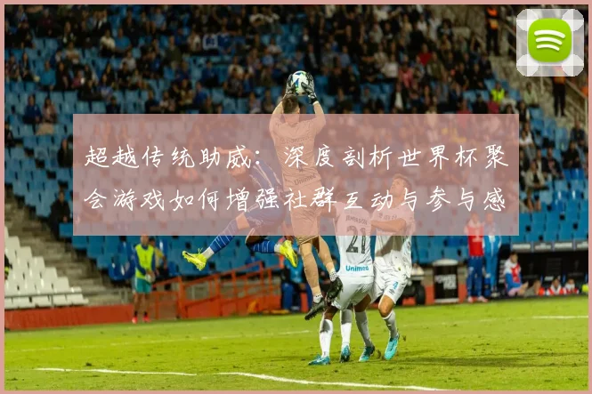 超越传统助威：深度剖析世界杯聚会游戏如何增强社群互动与参与感