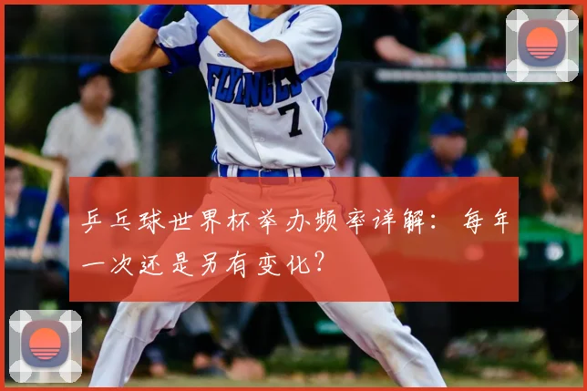 乒乓球世界杯举办频率详解:每年一次还是另有变化?