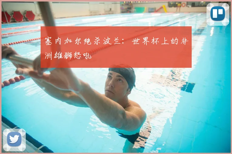 塞内加尔绝杀波兰：世界杯上的非洲雄狮怒吼